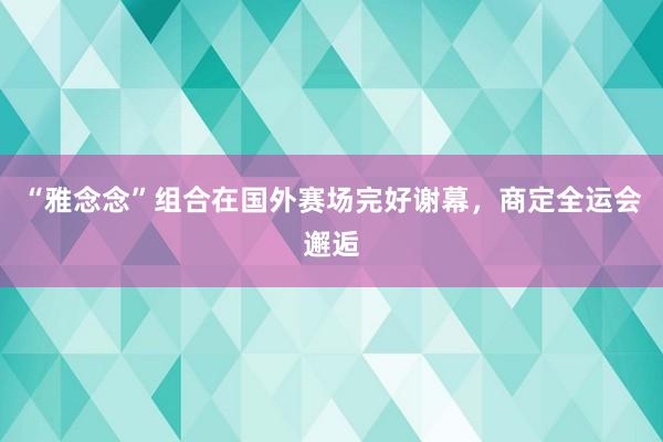 “雅念念”组合在国外赛场完好谢幕，商定全运会邂逅