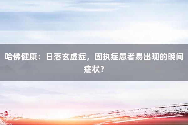 哈佛健康：日落玄虚症，固执症患者易出现的晚间症状？