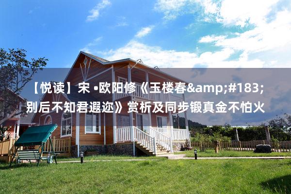 【悦读】宋 •欧阳修《玉楼春&#183;别后不知君遐迩》赏析及同步锻真金不怕火