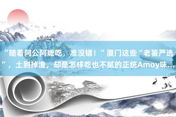 “随着阿公阿嬷吃，准没错！”厦门这些“老饕严选”，土到掉渣，却是怎样吃也不腻的正统Amoy味...