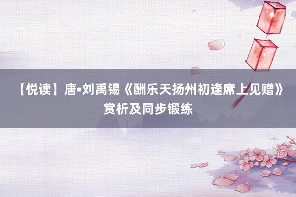【悦读】唐•刘禹锡《酬乐天扬州初逢席上见赠》赏析及同步锻练