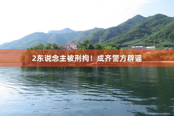 2东说念主被刑拘！成齐警方辟谣