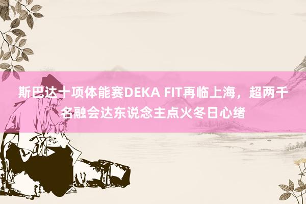 斯巴达十项体能赛DEKA FIT再临上海，超两千名融会达东说念主点火冬日心绪